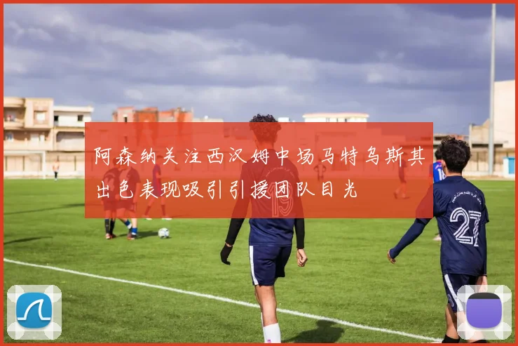 阿森纳关注西汉姆中场马特乌斯其出色表现吸引引援团队目光